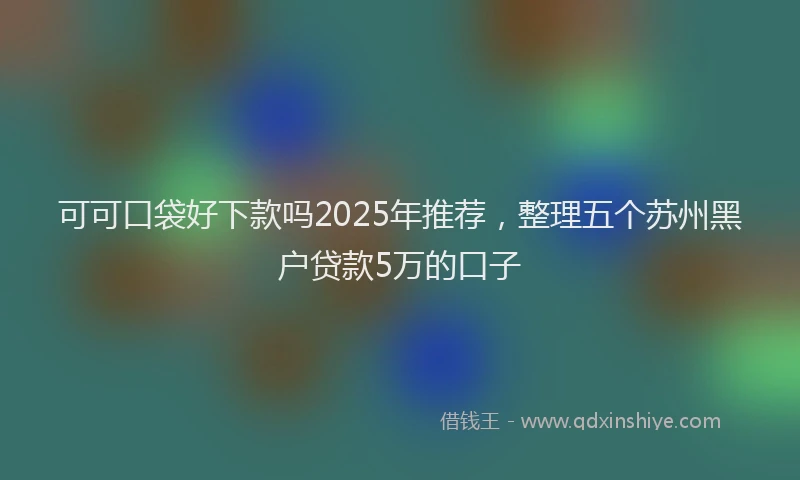 可可口袋好下款吗2025年推荐，整理五个苏州黑户贷款5万的口子