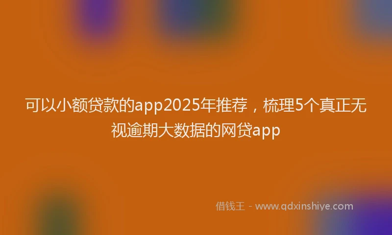 可以小额贷款的app2025年推荐，梳理5个真正无视逾期大数据的网贷app
