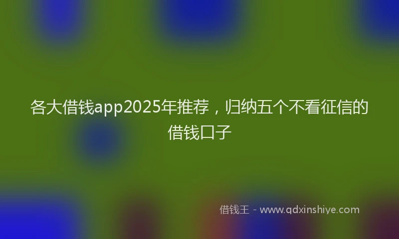 各大借钱app2025年推荐，归纳五个不看征信的借钱口子
