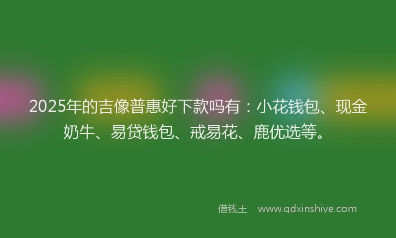 2025年的吉像普惠好下款吗有：小花钱包、现金奶牛、易贷钱包、戒易花、鹿优选等。