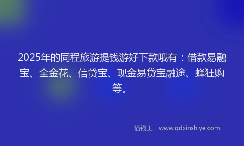 2025年的同程旅游提钱游好下款哦有：借款易融宝、全金花、信贷宝、现金易贷宝融途、蜂狂购等。