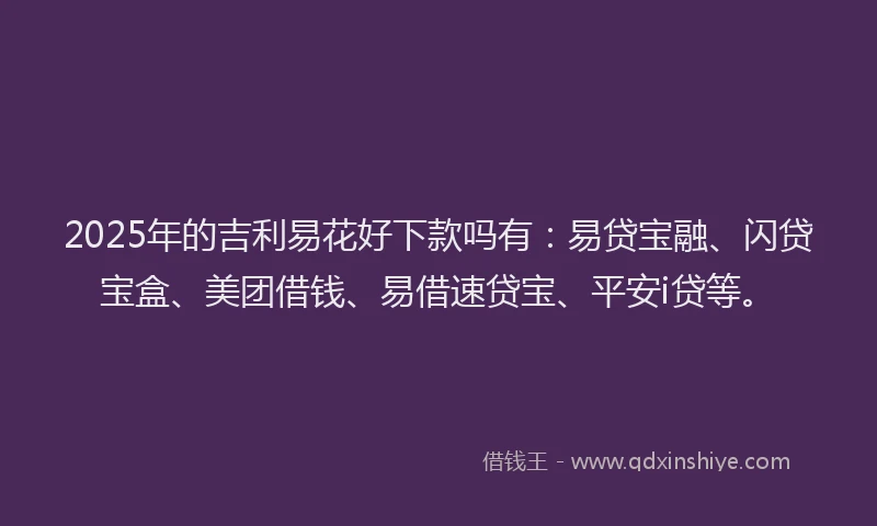 2025年的吉利易花好下款吗有：易贷宝融、闪贷宝盒、美团借钱、易借速贷宝、平安i贷等。