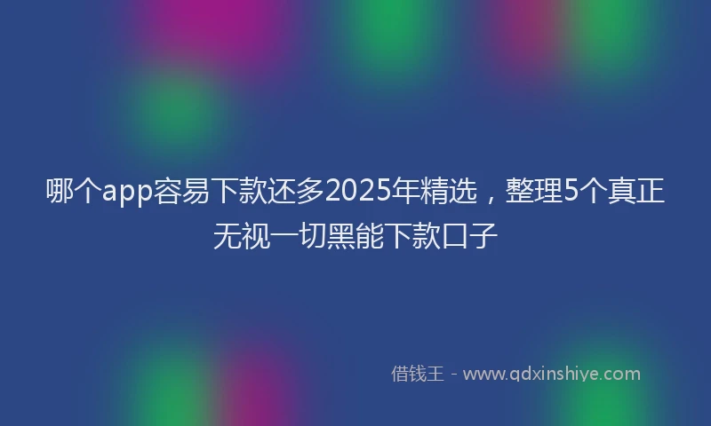 哪个app容易下款还多2025年精选,整理5个真正无视一切黑能下款口子