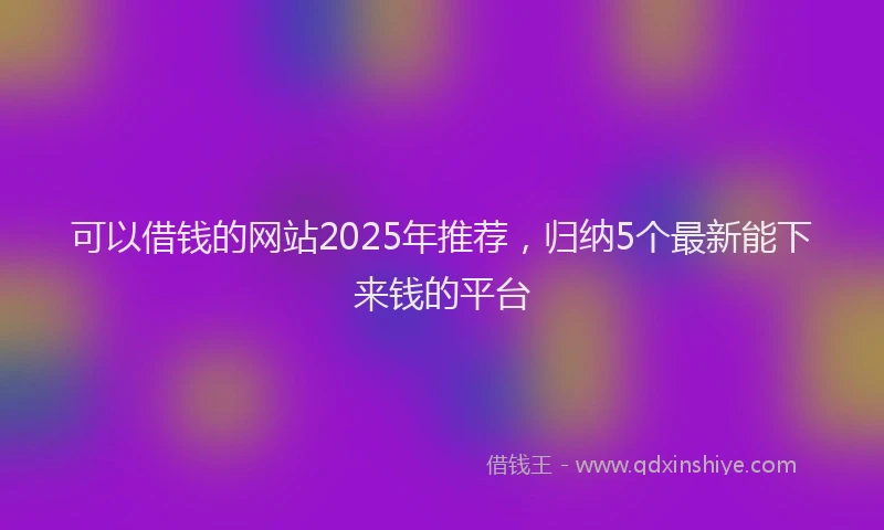 可以借钱的网站2025年推荐，归纳5个最新能下来钱的平台