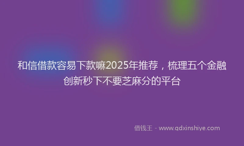 和信借款容易下款嘛2025年推荐，梳理五个金融创新秒下不要芝麻分的平台