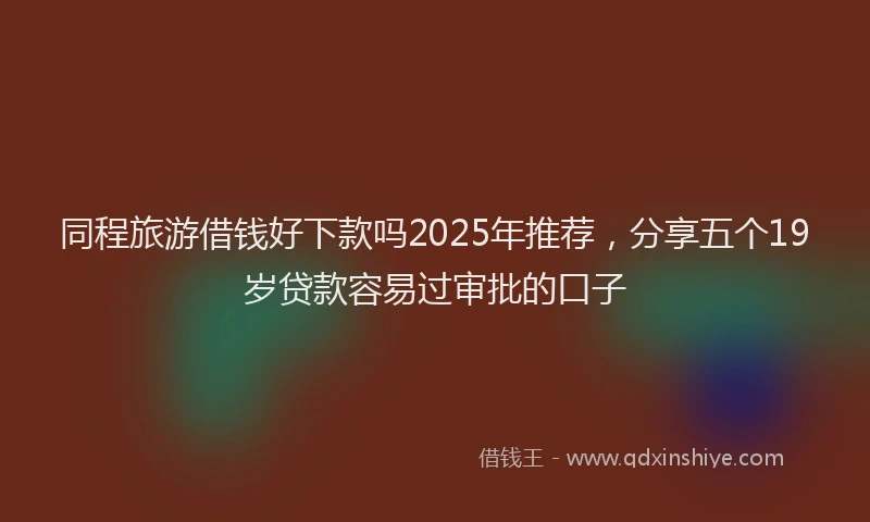 同程旅游借钱好下款吗2025年推荐，分享五个19岁贷款容易过审批的口子
