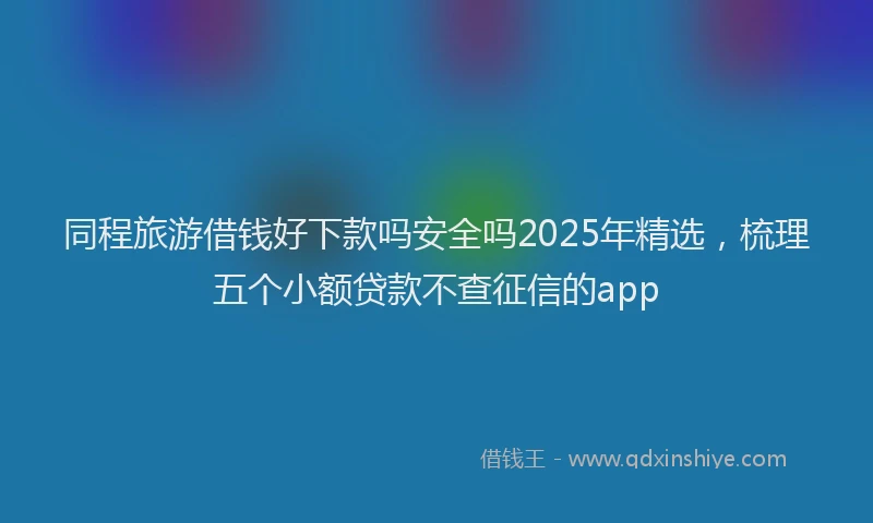 同程旅游借钱好下款吗安全吗2025年精选，梳理五个小额贷款不查征信的app