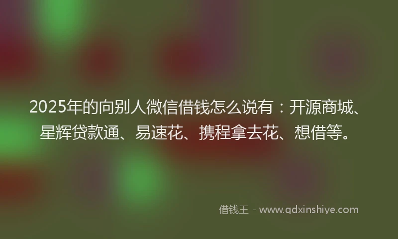 2025年的向别人微信借钱怎么说有：开源商城、星辉贷款通、易速花、携程拿去花、想借等。