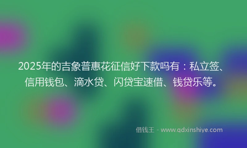 2025年的吉象普惠花征信好下款吗有：私立签、信用钱包、滴水贷、闪贷宝速借、钱贷乐等。