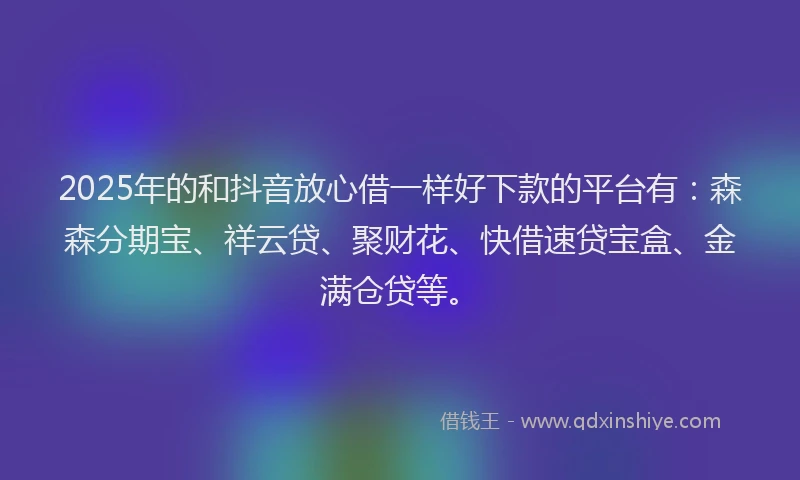 2025年的和抖音放心借一样好下款的平台有：森森分期宝、祥云贷、聚财花、快借速贷宝盒、金满仓贷等。