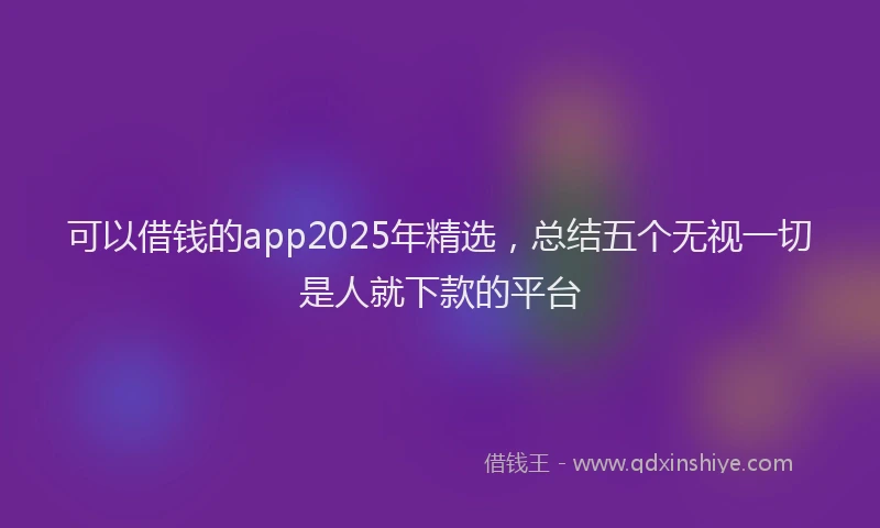 可以借钱的app2025年精选，总结五个无视一切是人就下款的平台
