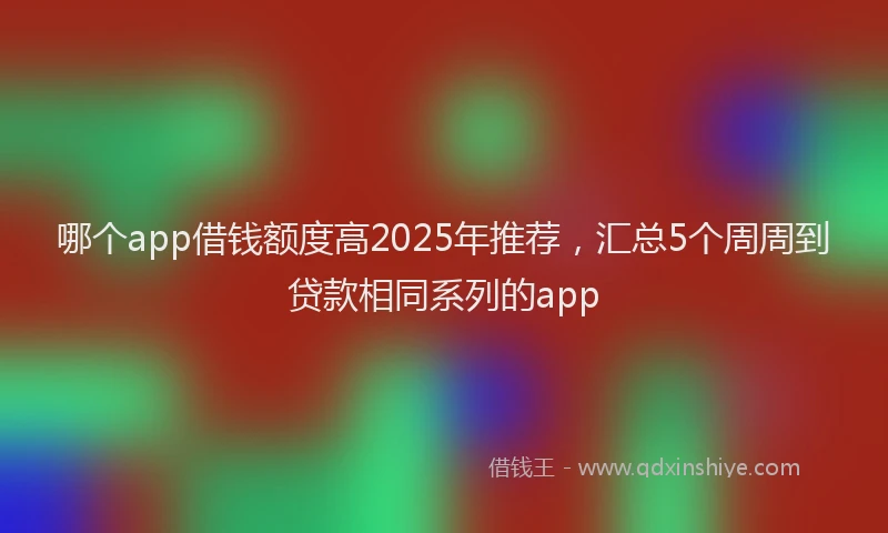哪个app借钱额度高2025年推荐,汇总5个周周到贷款相同系列的app