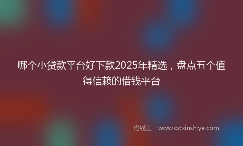 哪个小贷款平台好下款2025年精选，盘点五个值得信赖的借钱平台