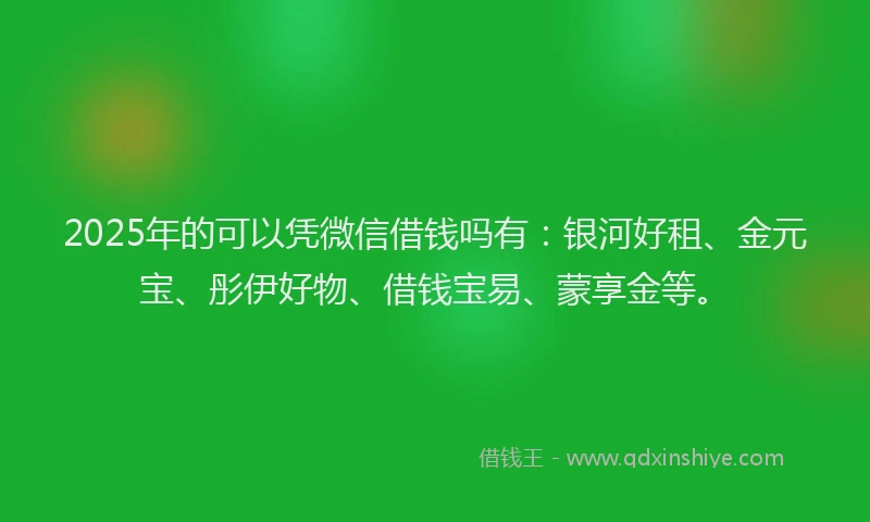 2025年的可以凭微信借钱吗有：银河好租、金元宝、彤伊好物、借钱宝易、蒙享金等。