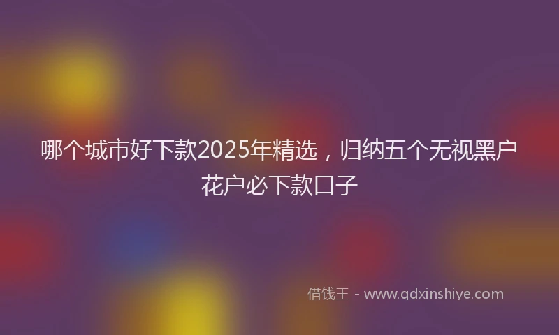 哪个城市好下款2025年精选，归纳五个无视黑户花户必下款口子