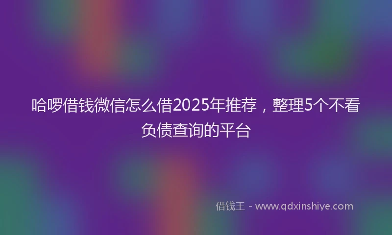 哈啰借钱微信怎么借2025年推荐，整理5个不看负债查询的平台