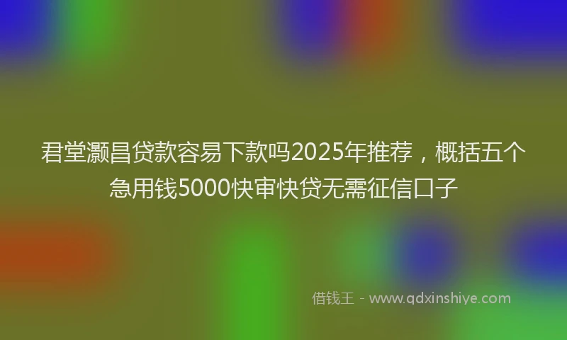 君堂灏昌贷款容易下款吗2025年推荐，概括五个急用钱5000快审快贷无需征信口子
