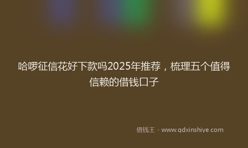 哈啰征信花好下款吗2025年推荐，梳理五个值得信赖的借钱口子
