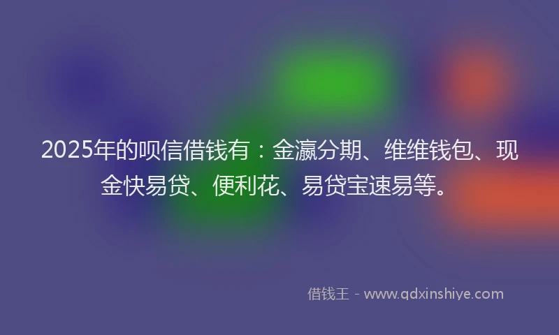 2025年的呗信借钱有：金瀛分期、维维钱包、现金快易贷、便利花、易贷宝速易等。