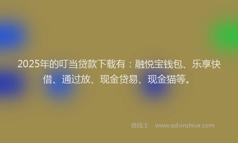 2025年的叮当贷款下载有：融悦宝钱包、乐享快借、通过放、现金贷易、现金猫等。