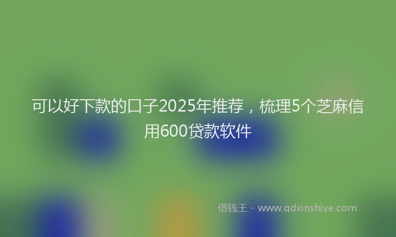 可以好下款的口子2025年推荐，梳理5个芝麻信用600贷款软件