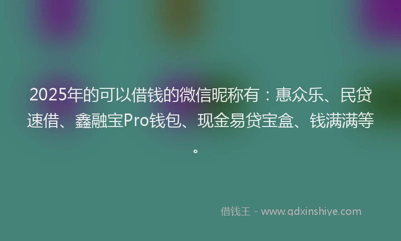 2025年的可以借钱的微信昵称有：惠众乐、民贷速借、鑫融宝Pro钱包、现金易贷宝盒、钱满满等。