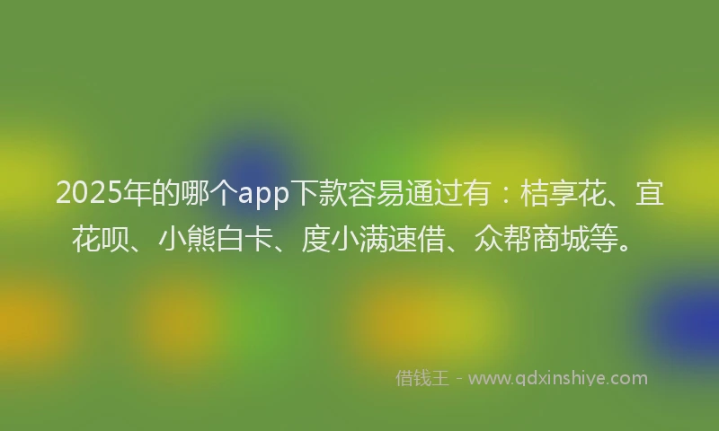 2025年的哪个app下款容易通过有：桔享花、宜花呗、小熊白卡、度小满速借、众帮商城等。