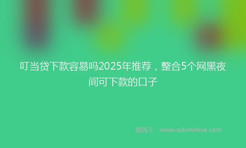 叮当贷下款容易吗2025年推荐，整合5个网黑夜间可下款的口子