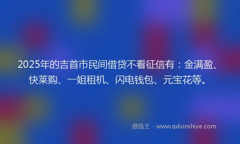 2025年的吉首市民间借贷不看征信有：金满盈、快莱购、一姐租机、闪电钱包、元宝花等。