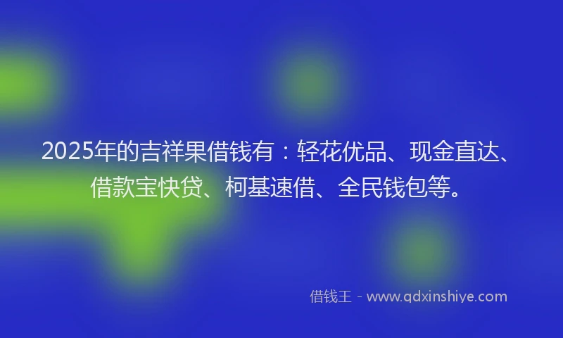 2025年的吉祥果借钱有：轻花优品、现金直达、借款宝快贷、柯基速借、全民钱包等。