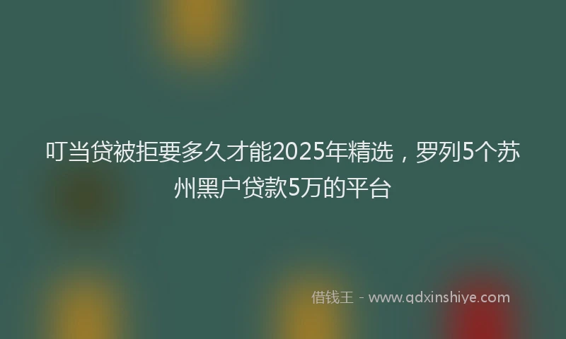 叮当贷被拒要多久才能2025年精选，罗列5个苏州黑户贷款5万的平台