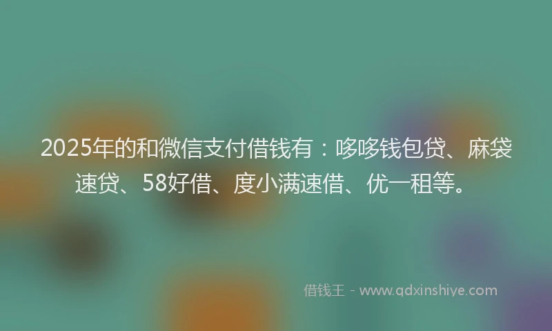 2025年的和微信支付借钱有：哆哆钱包贷、麻袋速贷、58好借、度小满速借、优一租等。