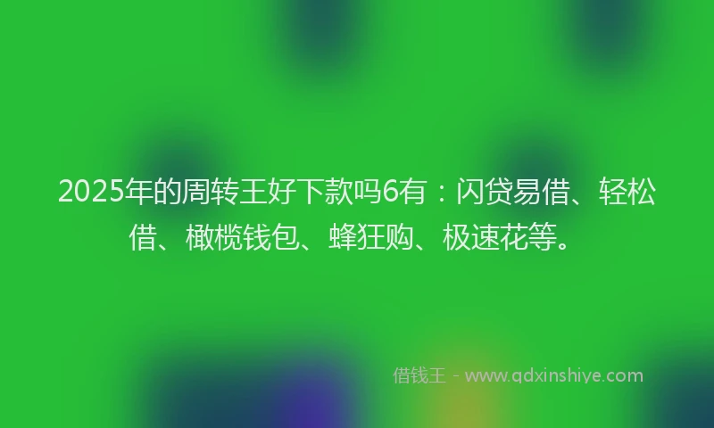 2025年的周转王好下款吗6有：闪贷易借、轻松借、橄榄钱包、蜂狂购、极速花等。
