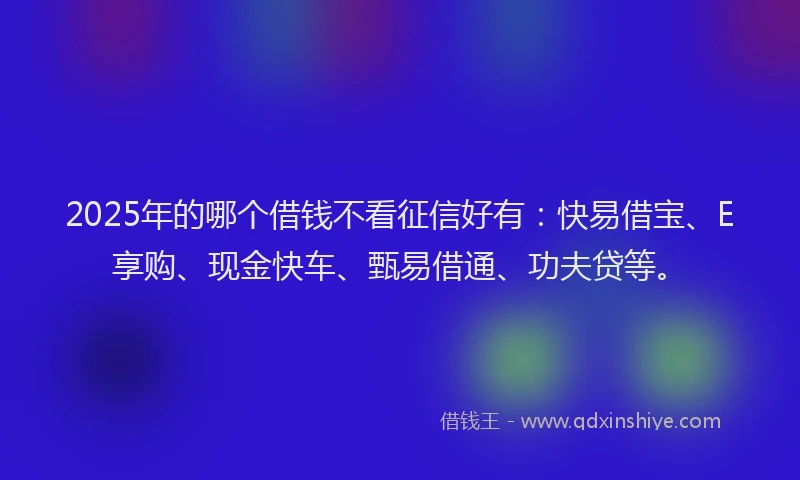 2025年的哪个借钱不看征信好有：快易借宝、E享购、现金快车、甄易借通、功夫贷等。