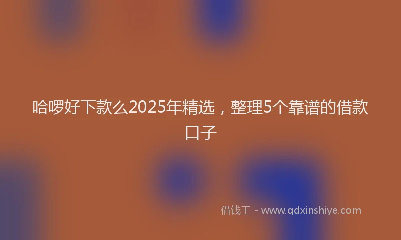 哈啰好下款么2025年精选，整理5个靠谱的借款口子