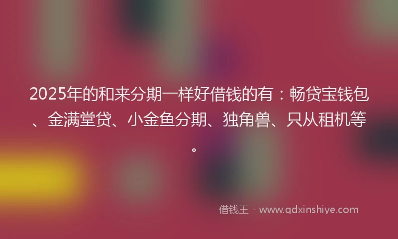 2025年的和来分期一样好借钱的有：畅贷宝钱包、金满堂贷、小金鱼分期、独角兽、只从租机等。