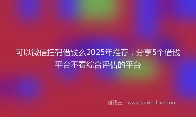 可以微信扫码借钱么2025年推荐，分享5个借钱平台不看综合评估的平台