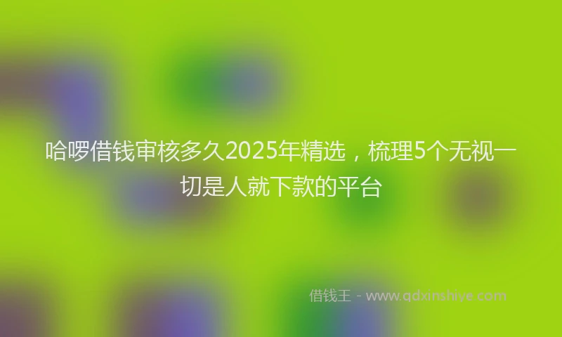 哈啰借钱审核多久2025年精选，梳理5个无视一切是人就下款的平台