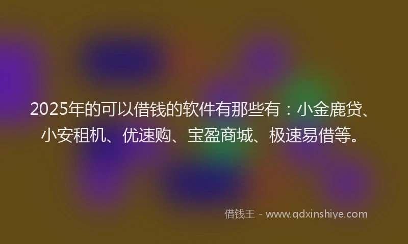 2025年的可以借钱的软件有那些有：小金鹿贷、小安租机、优速购、宝盈商城、极速易借等。