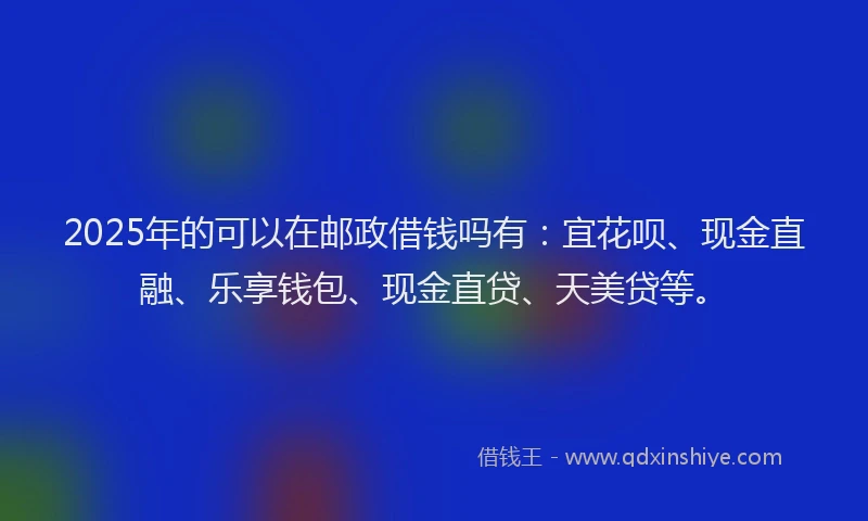 2025年的可以在邮政借钱吗有：宜花呗、现金直融、乐享钱包、现金直贷、天美贷等。