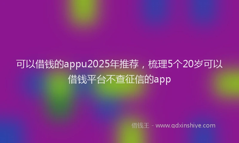 可以借钱的appu2025年推荐，梳理5个20岁可以借钱平台不查征信的app