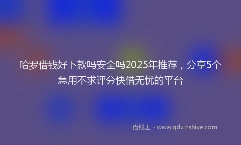 哈罗借钱好下款吗安全吗2025年推荐，分享5个急用不求评分快借无忧的平台