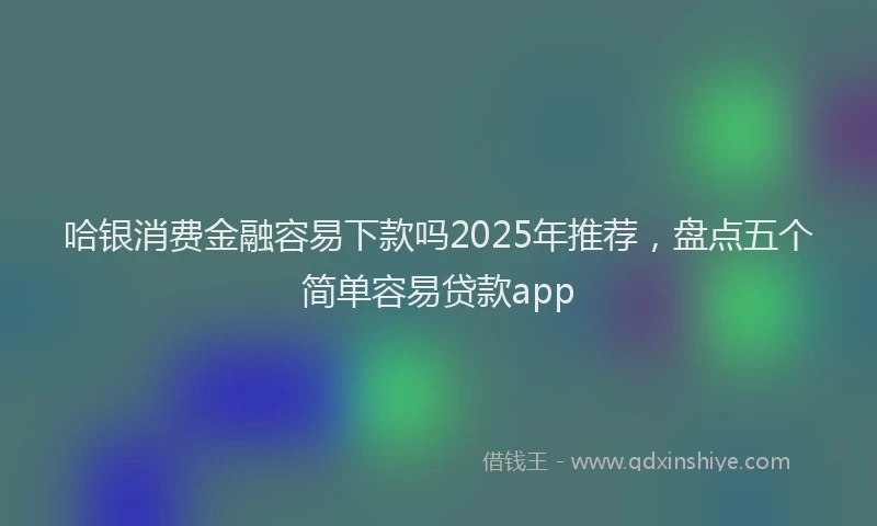 哈银消费金融容易下款吗2025年推荐，盘点五个简单容易贷款app