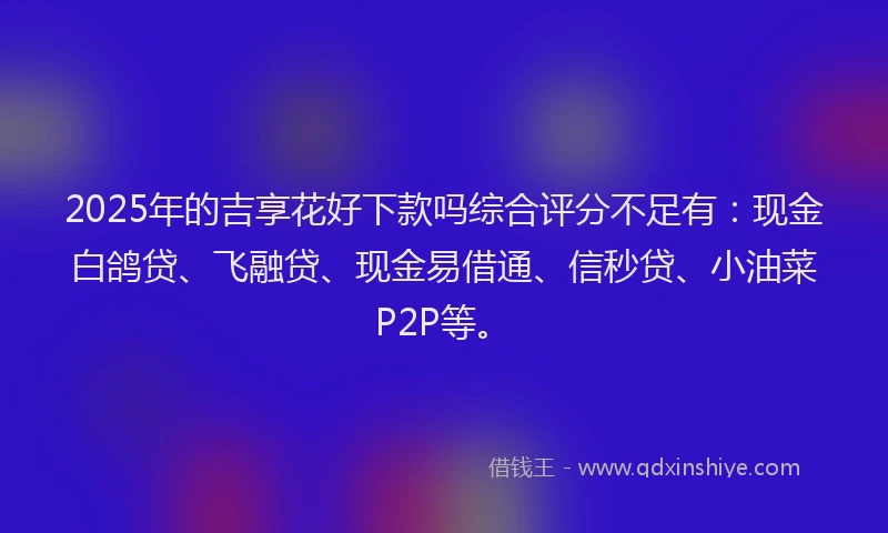 2025年的吉享花好下款吗综合评分不足有：现金白鸽贷、飞融贷、现金易借通、信秒贷、小油菜P2P等。