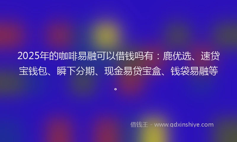2025年的咖啡易融可以借钱吗有：鹿优选、速贷宝钱包、瞬下分期、现金易贷宝盒、钱袋易融等。