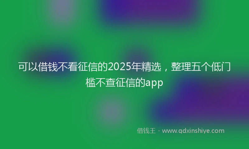 可以借钱不看征信的2025年精选，整理五个低门槛不查征信的app