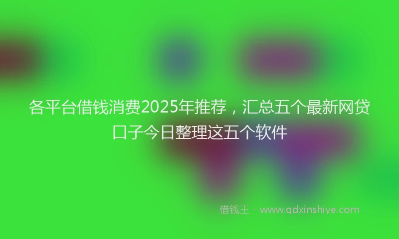 各平台借钱消费2025年推荐，汇总五个最新网贷口子今日整理这五个软件