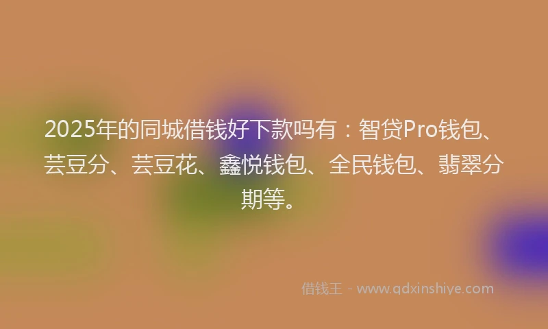 2025年的同城借钱好下款吗有：智贷Pro钱包、芸豆分、芸豆花、鑫悦钱包、全民钱包、翡翠分期等。
