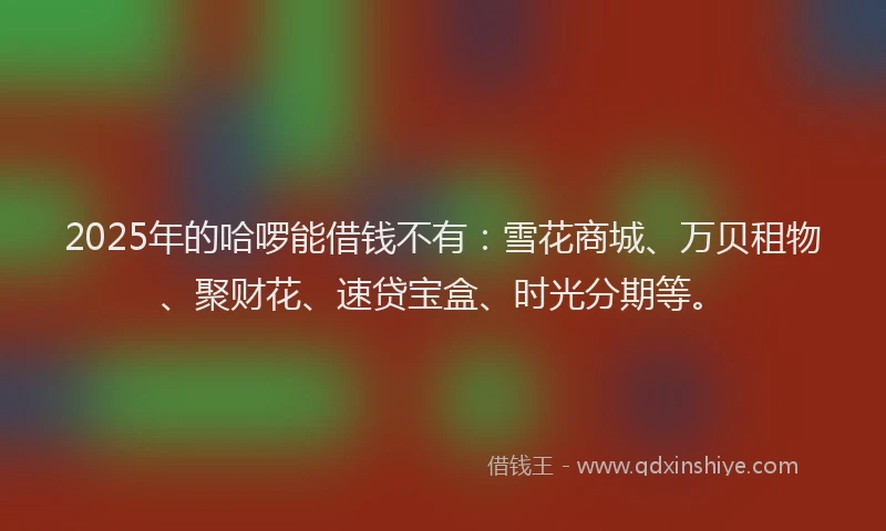 2025年的哈啰能借钱不有：雪花商城、万贝租物、聚财花、速贷宝盒、时光分期等。