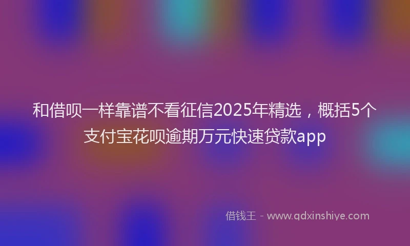 和借呗一样靠谱不看征信2025年精选，概括5个支付宝花呗逾期万元快速贷款app